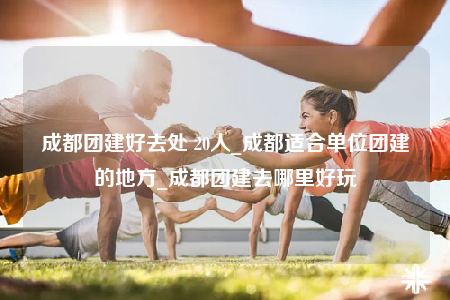 成都團(tuán)建好去處 20人_成都適合單位團(tuán)建的地方_成都團(tuán)建去哪里好玩