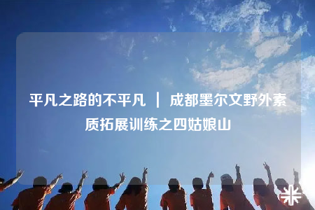 平凡之路的不平凡 ｜ 成都墨爾文野外素質(zhì)拓展訓(xùn)練之四姑娘山