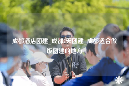 成都酒店團建_成都2天團建_成都適合做飯團建的地方