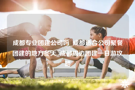 成都專業(yè)團建公司嗎_成都適合公司聚餐團建的地方冬天_成都周邊團建一日游攻略