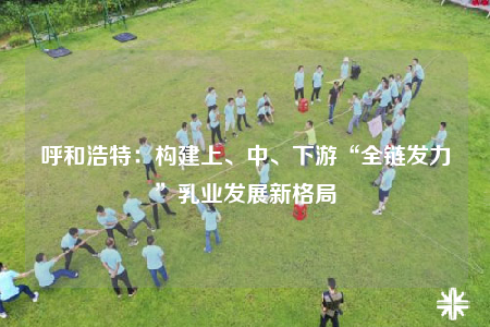 呼和浩特：構(gòu)建上、中、下游“全鏈發(fā)力”乳業(yè)發(fā)展新格局