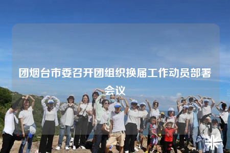 團(tuán)煙臺市委召開團(tuán)組織換屆工作動(dòng)員部署會(huì)議