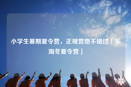 小學生暑期夏令營，正規(guī)營地不錯過「樂淘冬夏令營」