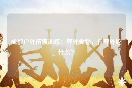 成都戶外拓展訓(xùn)練：野外食物，在野外吃什么？
