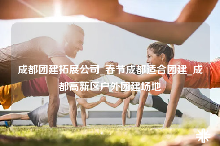 成都團(tuán)建拓展公司_春節(jié)成都適合團(tuán)建_成都高新區(qū)戶外團(tuán)建場地