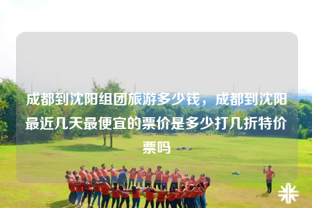 成都到沈陽組團(tuán)旅游多少錢，成都到沈陽最近幾天最便宜的票價(jià)是多少打幾折特價(jià)票嗎