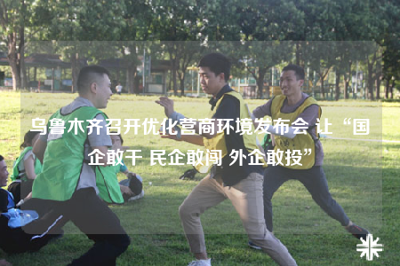 烏魯木齊召開優(yōu)化營商環(huán)境發(fā)布會(huì) 讓“國企敢干 民企敢闖 外企敢投”