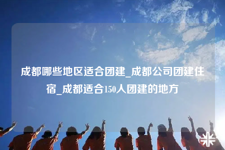 成都哪些地區(qū)適合團(tuán)建_成都公司團(tuán)建住宿_成都適合150人團(tuán)建的地方