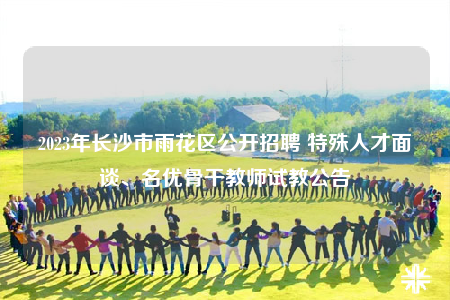 2023年長(zhǎng)沙市雨花區(qū)公開(kāi)招聘 特殊人才面談、名優(yōu)骨干教師試教公告