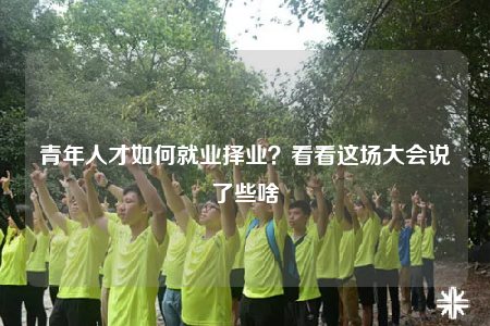 青年人才如何就業(yè)擇業(yè)？看看這場大會說了些啥