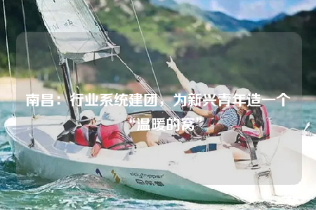 南昌：行業(yè)系統(tǒng)建團，為新興青年造一個“溫暖的窩”