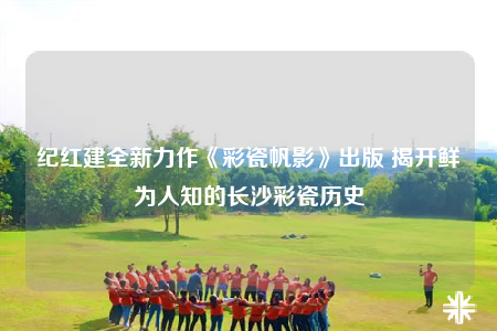 紀(jì)紅建全新力作《彩瓷帆影》出版 揭開鮮為人知的長沙彩瓷歷史