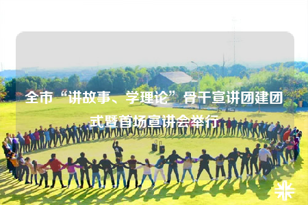 全市“講故事、學理論”骨干宣講團建團式暨首場宣講會舉行