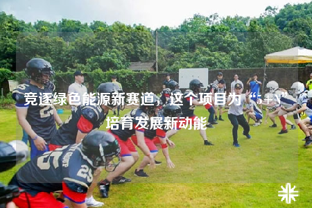 競(jìng)逐綠色能源新賽道，這個(gè)項(xiàng)目為“5+N”培育發(fā)展新動(dòng)能