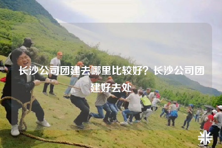 長沙公司團建去哪里比較好？長沙公司團建好去處