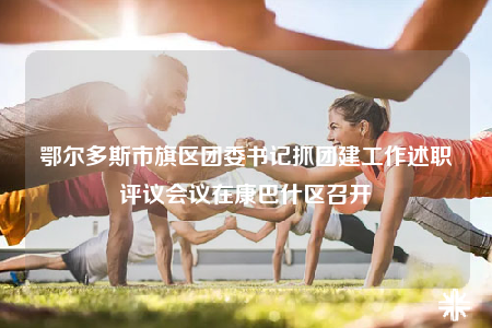 鄂爾多斯市旗區(qū)團(tuán)委書記抓團(tuán)建工作述職評(píng)議會(huì)議在康巴什區(qū)召開