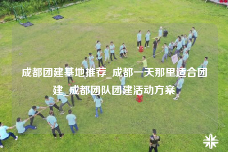 成都團建基地推薦_成都一天那里適合團建_成都團隊團建活動方案