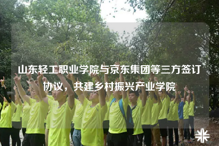 山東輕工職業(yè)學(xué)院與京東集團(tuán)等三方簽訂協(xié)議，共建鄉(xiāng)村振興產(chǎn)業(yè)學(xué)院