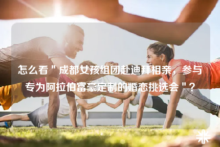 怎么看＂成都女孩組團(tuán)赴迪拜相親，參與專為阿拉伯富豪定制的婚戀挑選會(huì)＂？