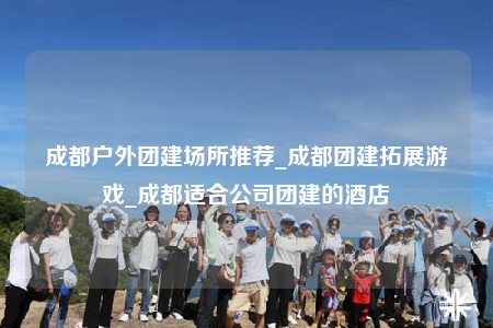 成都戶外團(tuán)建場所推薦_成都團(tuán)建拓展游戲_成都適合公司團(tuán)建的酒店