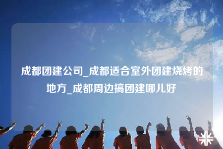 成都團(tuán)建公司_成都適合室外團(tuán)建燒烤的地方_成都周邊搞團(tuán)建哪兒好