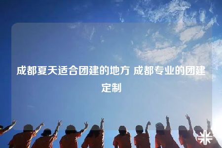 成都夏天適合團建的地方 成都專業(yè)的團建定制