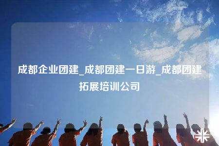 成都企業(yè)團建_成都團建一日游_成都團建拓展培訓公司