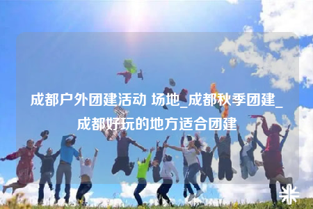 成都戶外團(tuán)建活動 場地_成都秋季團(tuán)建_成都好玩的地方適合團(tuán)建