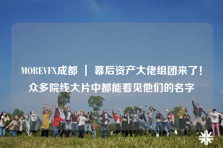 MOREVFX成都 ｜ 幕后資產(chǎn)大佬組團(tuán)來了！眾多院線大片中都能看見他們的名字