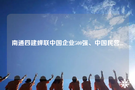 南通四建蟬聯中國企業(yè)500強、中國民營...