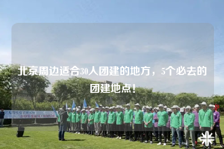 北京周邊適合30人團(tuán)建的地方，5個必去的團(tuán)建地點！