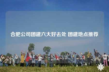 合肥公司團(tuán)建六大好去處 團(tuán)建地點推薦