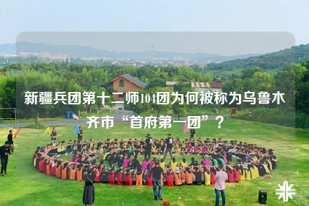 新疆兵團(tuán)第十二師104團(tuán)為何被稱為烏魯木齊市“首府第一團(tuán)”？