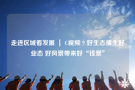 走進區(qū)域看發(fā)展 ｜ C視頻⑨好生態(tài)催生好業(yè)態(tài) 好風(fēng)景帶來好“錢景”