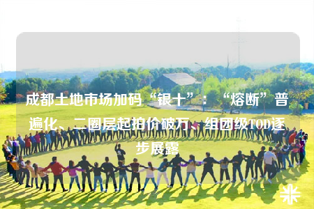 成都土地市場(chǎng)加碼“銀十”：“熔斷”普遍化、二圈層起拍價(jià)破萬(wàn)、組團(tuán)級(jí)TOD逐步展露