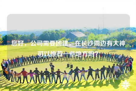 您好，公司需要團(tuán)建，在長沙周邊有大神可以推薦一些地方嗎？