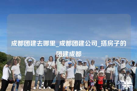 成都團建去哪里_成都團建公司_搭房子的團建成都