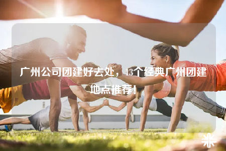 廣州公司團建好去處，13個經(jīng)典廣州團建地點推薦！