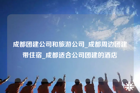 成都團(tuán)建公司和旅游公司_成都周邊團(tuán)建帶住宿_成都適合公司團(tuán)建的酒店