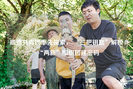 順德共青團(tuán)率先探索， “三把鑰匙”解鎖“兩新”組織團(tuán)建密碼