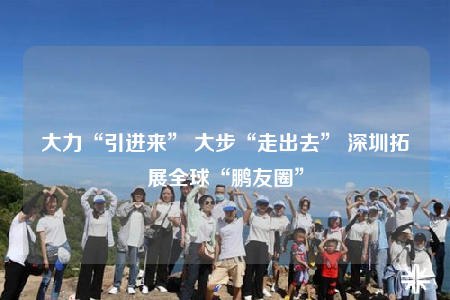 大力“引進(jìn)來” 大步“走出去” 深圳拓展全球“鵬友圈”