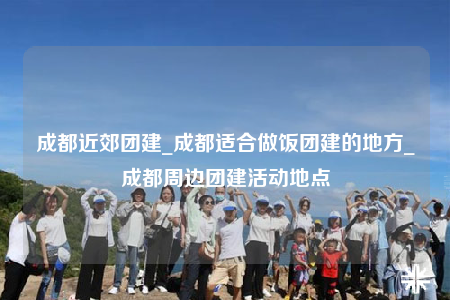 成都近郊團(tuán)建_成都適合做飯團(tuán)建的地方_成都周邊團(tuán)建活動(dòng)地點(diǎn)