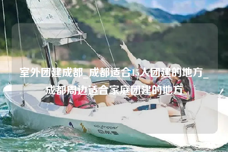 室外團(tuán)建成都_成都適合15人團(tuán)建的地方_成都周邊適合家庭團(tuán)建的地方