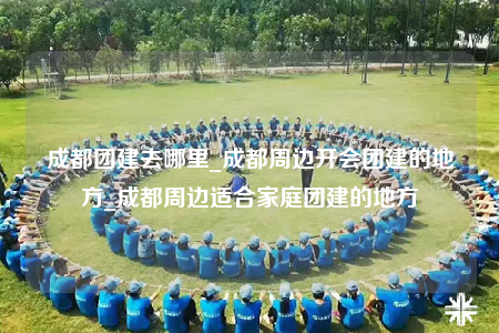 成都團(tuán)建去哪里_成都周邊開會(huì)團(tuán)建的地方_成都周邊適合家庭團(tuán)建的地方