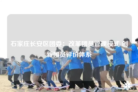 石家莊長(zhǎng)安區(qū)團(tuán)委：改革團(tuán)員管理模式 創(chuàng)新團(tuán)員評(píng)價(jià)體系