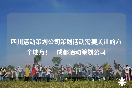 四川活動(dòng)策劃公司策劃活動(dòng)需要關(guān)注的六個(gè)地方！ - 成都活動(dòng)策劃公司