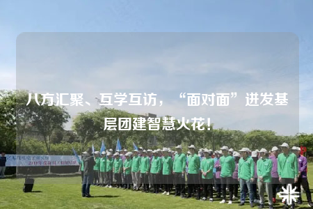 八方匯聚、互學(xué)互訪，“面對(duì)面”迸發(fā)基層團(tuán)建智慧火花！