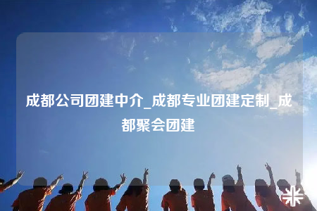 成都公司團(tuán)建中介_成都專業(yè)團(tuán)建定制_成都聚會(huì)團(tuán)建