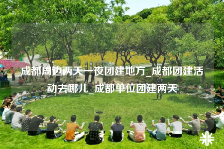 成都周邊兩天一夜團建地方_成都團建活動去哪兒_成都單位團建兩天