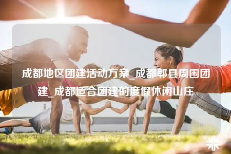 成都地區(qū)團建活動方案_成都郫縣周圍團建_成都適合團建的度假休閑山莊